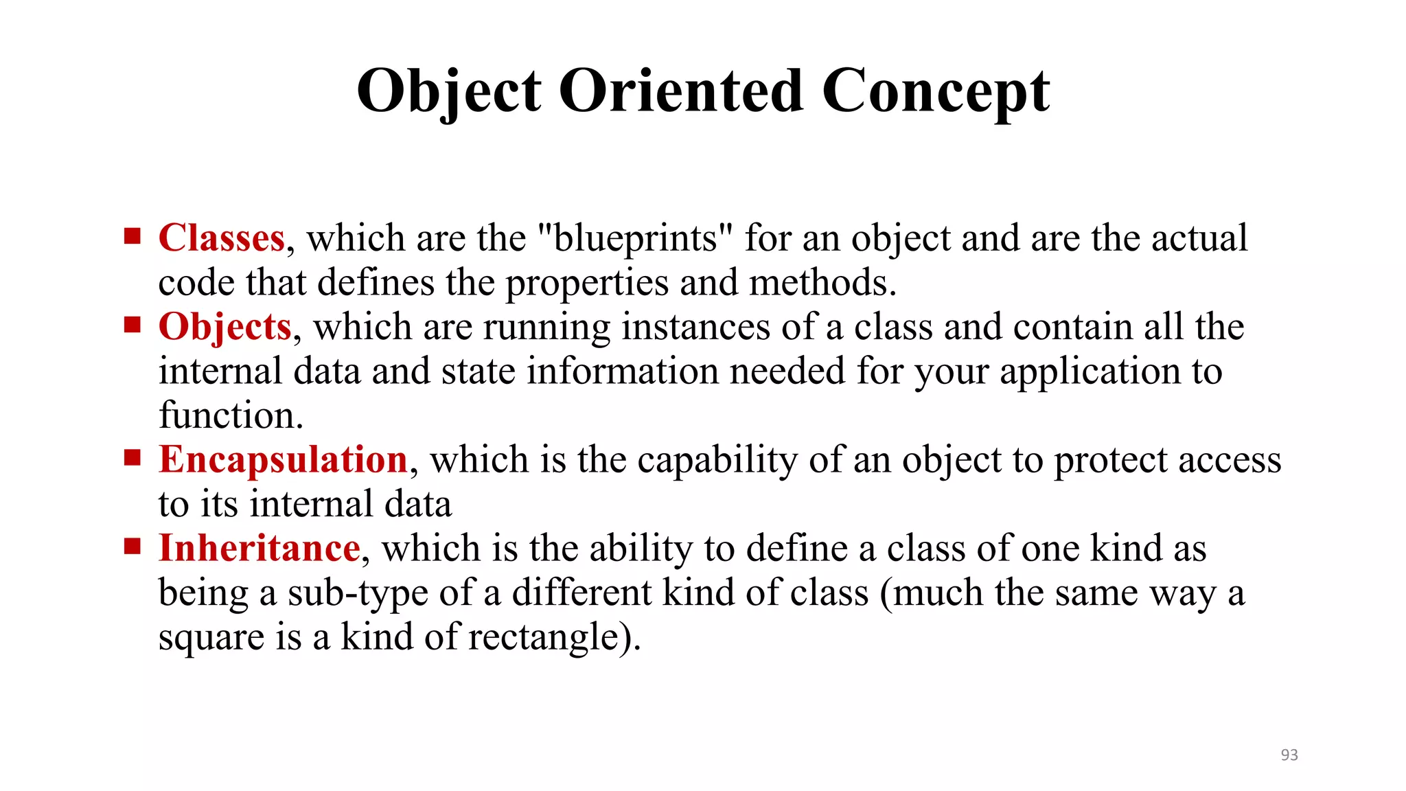  Classes, which are the "blueprints" for an object and are the actual
code that defines the properties and methods.
 Objects, which are running instances of a class and contain all the
internal data and state information needed for your application to
function.
 Encapsulation, which is the capability of an object to protect access
to its internal data
 Inheritance, which is the ability to define a class of one kind as
being a sub-type of a different kind of class (much the same way a
square is a kind of rectangle).
Object Oriented Concept
93
 