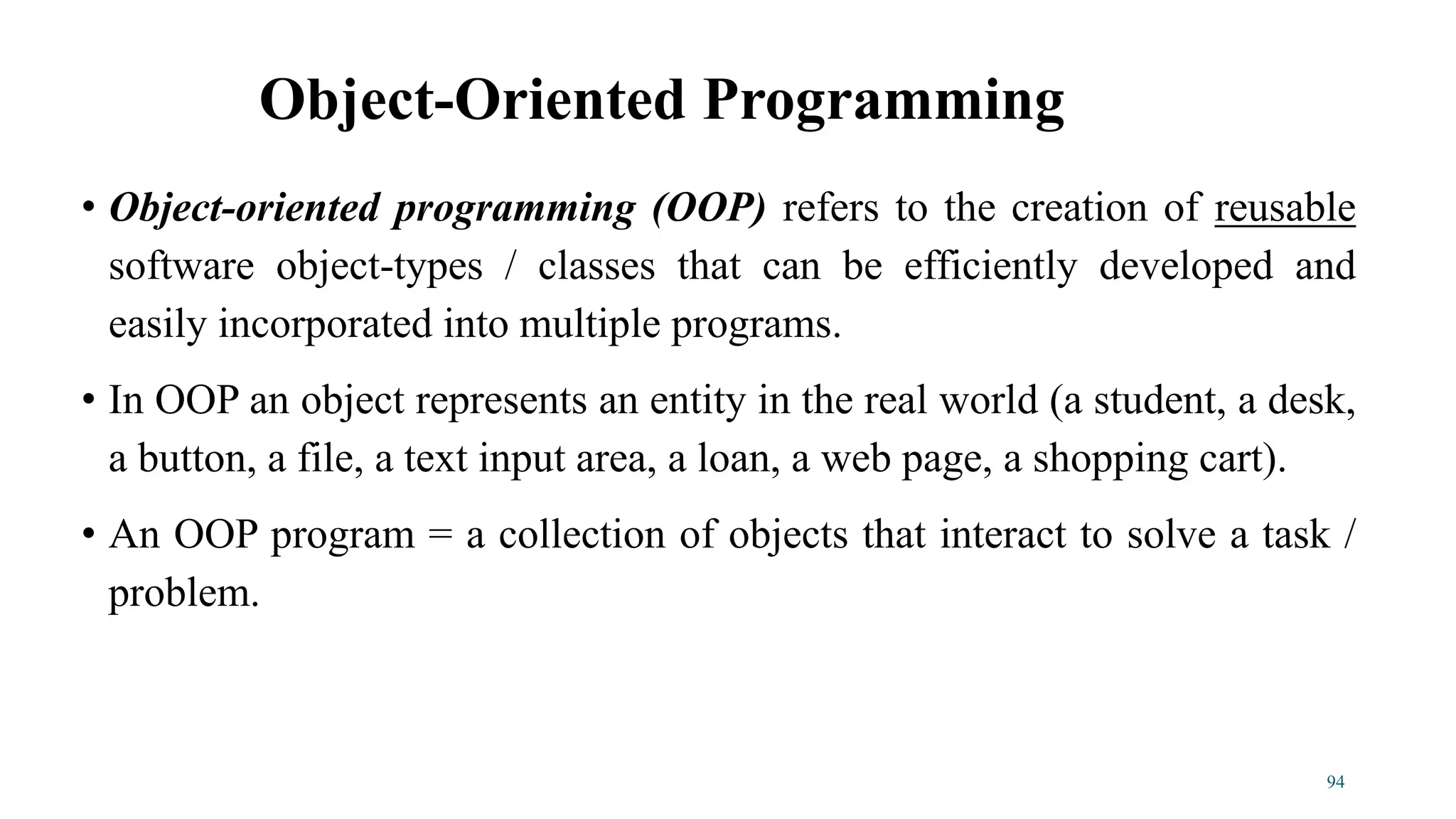 • Object-oriented programming (OOP) refers to the creation of reusable
software object-types / classes that can be efficiently developed and
easily incorporated into multiple programs.
• In OOP an object represents an entity in the real world (a student, a desk,
a button, a file, a text input area, a loan, a web page, a shopping cart).
• An OOP program = a collection of objects that interact to solve a task /
problem.
Object-Oriented Programming
94
 
