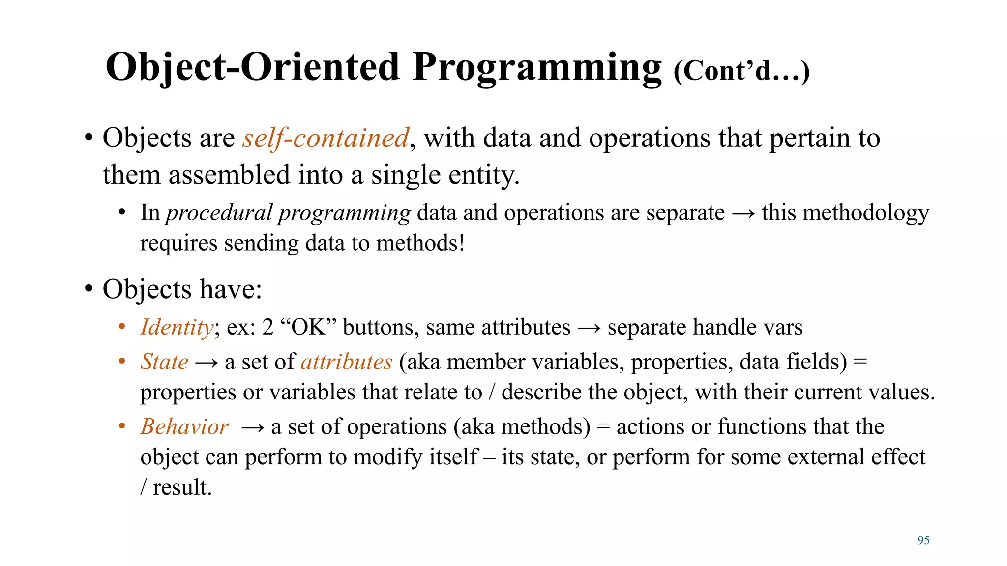 • Objects are self-contained, with data and operations that pertain to
them assembled into a single entity.
• In procedural programming data and operations are separate → this methodology
requires sending data to methods!
• Objects have:
• Identity; ex: 2 “OK” buttons, same attributes → separate handle vars
• State → a set of attributes (aka member variables, properties, data fields) =
properties or variables that relate to / describe the object, with their current values.
• Behavior → a set of operations (aka methods) = actions or functions that the
object can perform to modify itself – its state, or perform for some external effect
/ result.
95
Object-Oriented Programming (Cont’d…)
 