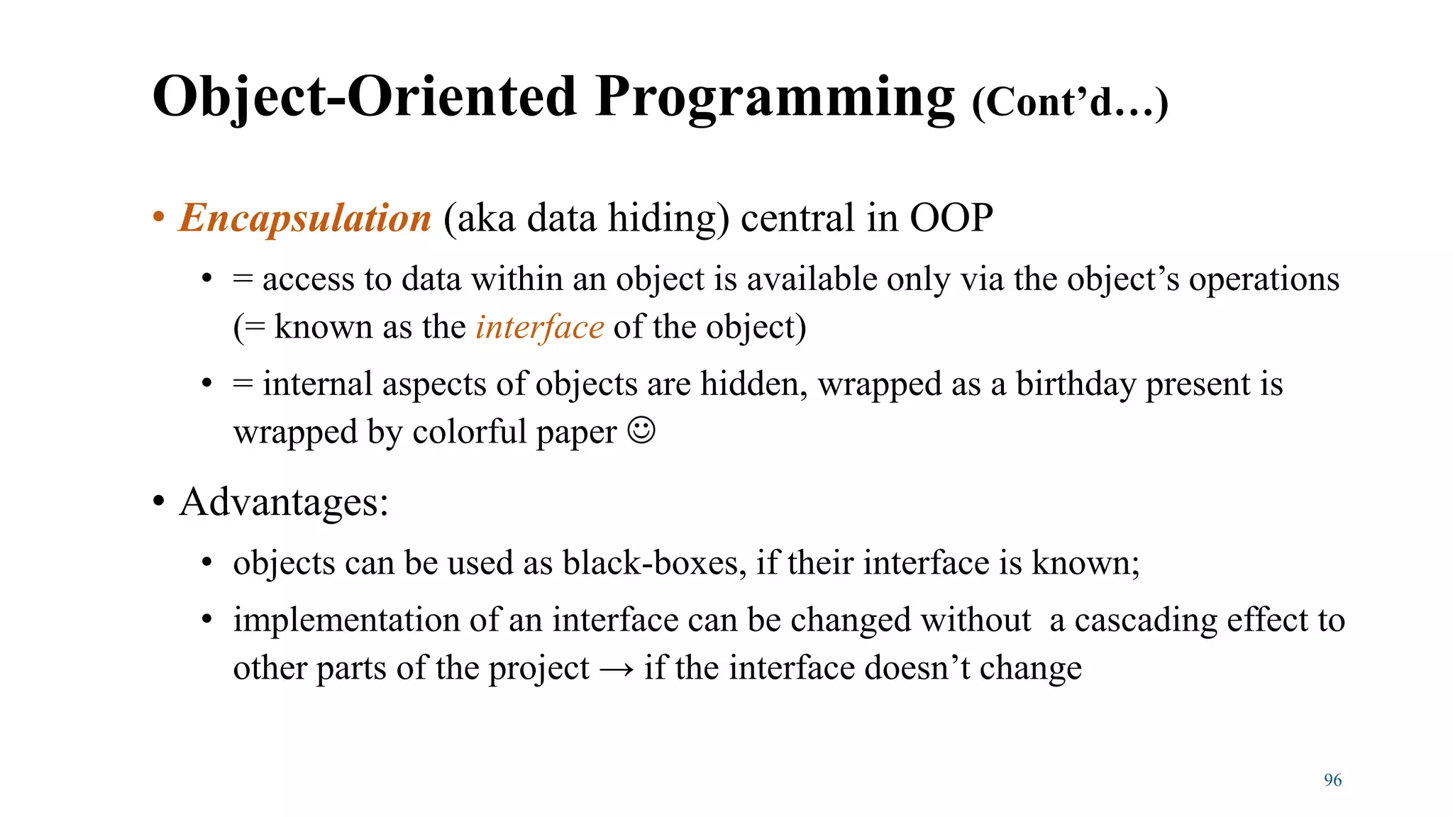 • Encapsulation (aka data hiding) central in OOP
• = access to data within an object is available only via the object’s operations
(= known as the interface of the object)
• = internal aspects of objects are hidden, wrapped as a birthday present is
wrapped by colorful paper 
• Advantages:
• objects can be used as black-boxes, if their interface is known;
• implementation of an interface can be changed without a cascading effect to
other parts of the project → if the interface doesn’t change
96
Object-Oriented Programming (Cont’d…)
 