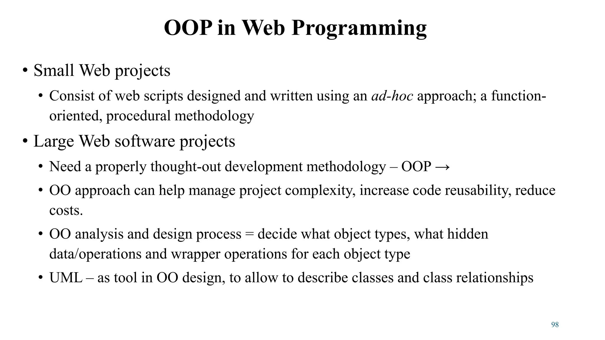 • Small Web projects
• Consist of web scripts designed and written using an ad-hoc approach; a function-
oriented, procedural methodology
• Large Web software projects
• Need a properly thought-out development methodology – OOP →
• OO approach can help manage project complexity, increase code reusability, reduce
costs.
• OO analysis and design process = decide what object types, what hidden
data/operations and wrapper operations for each object type
• UML – as tool in OO design, to allow to describe classes and class relationships
OOP in Web Programming
98
 