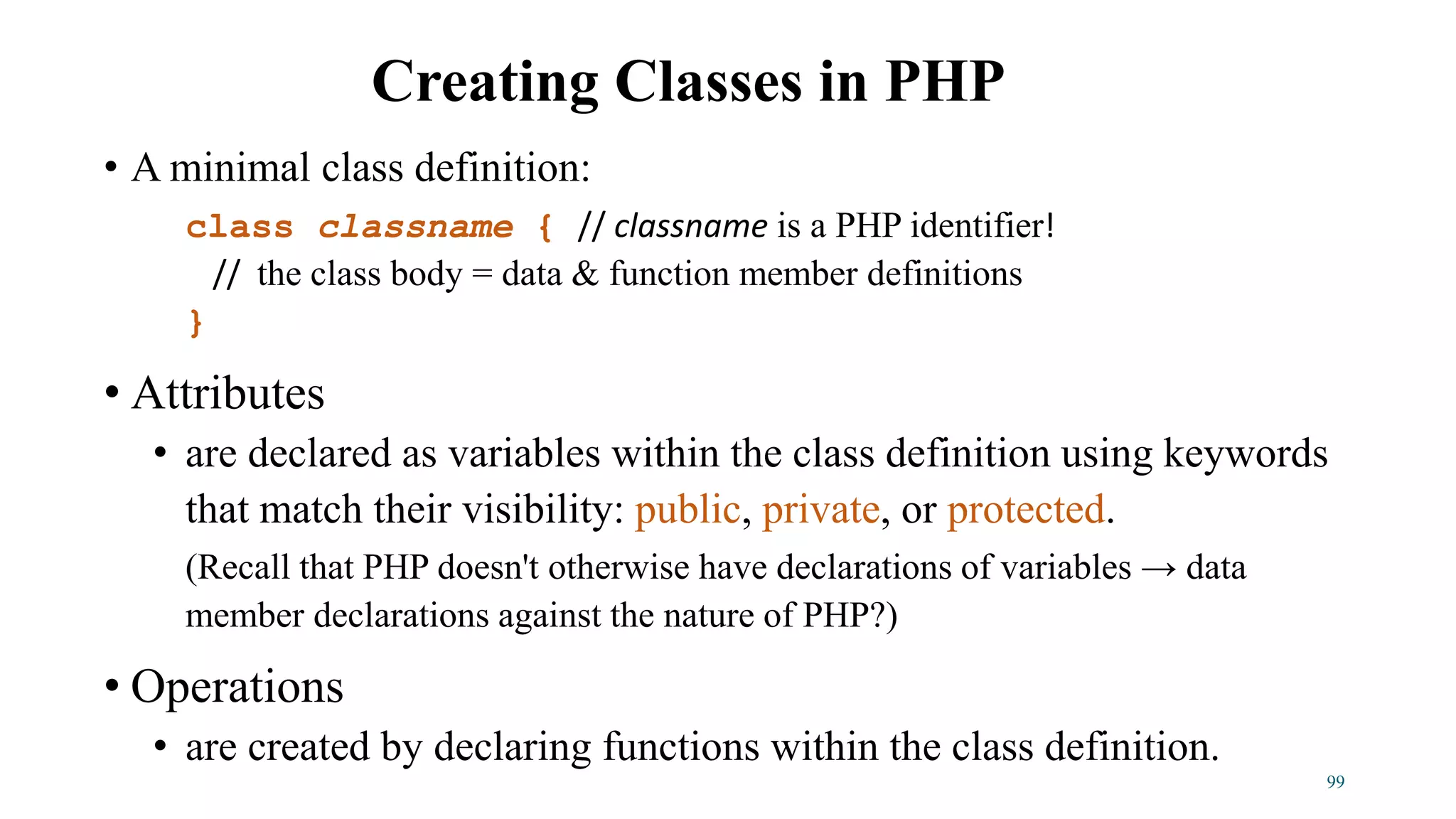 • A minimal class definition:
class classname { // classname is a PHP identifier!
// the class body = data & function member definitions
}
• Attributes
• are declared as variables within the class definition using keywords
that match their visibility: public, private, or protected.
(Recall that PHP doesn't otherwise have declarations of variables → data
member declarations against the nature of PHP?)
• Operations
• are created by declaring functions within the class definition.
Creating Classes in PHP
99
 
