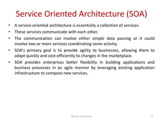 Service Oriented Architecture (SOA)
By Prof. Raj Sarode 11
• A service-oriented architecture is essentially a collection of services.
• These services communicate with each other.
• The communication can involve either simple data passing or it could
involve two or more services coordinating some activity.
• SOA's primary goal is to provide agility to businesses, allowing them to
adapt quickly and cost-efficiently to changes in the marketplace.
• SOA provides enterprises better flexibility in building applications and
business processes in an agile manner by leveraging existing application
infrastructure to compose new services.
 