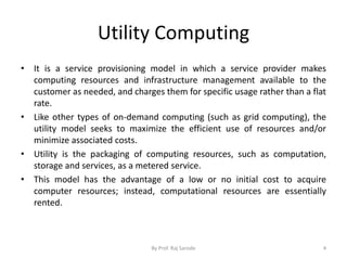 Utility Computing
• It is a service provisioning model in which a service provider makes
computing resources and infrastructure management available to the
customer as needed, and charges them for specific usage rather than a flat
rate.
• Like other types of on-demand computing (such as grid computing), the
utility model seeks to maximize the efficient use of resources and/or
minimize associated costs.
• Utility is the packaging of computing resources, such as computation,
storage and services, as a metered service.
• This model has the advantage of a low or no initial cost to acquire
computer resources; instead, computational resources are essentially
rented.
By Prof. Raj Sarode 4
 