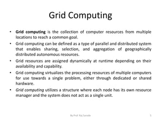 Grid Computing
• Grid computing is the collection of computer resources from multiple
locations to reach a common goal.
• Grid computing can be defined as a type of parallel and distributed system
that enables sharing, selection, and aggregation of geographically
distributed autonomous resources.
• Grid resources are assigned dynamically at runtime depending on their
availability and capability.
• Grid computing virtualizes the processing resources of multiple computers
for use towards a single problem, either through dedicated or shared
hardware.
• Grid computing utilizes a structure where each node has its own resource
manager and the system does not act as a single unit.
By Prof. Raj Sarode 5
 