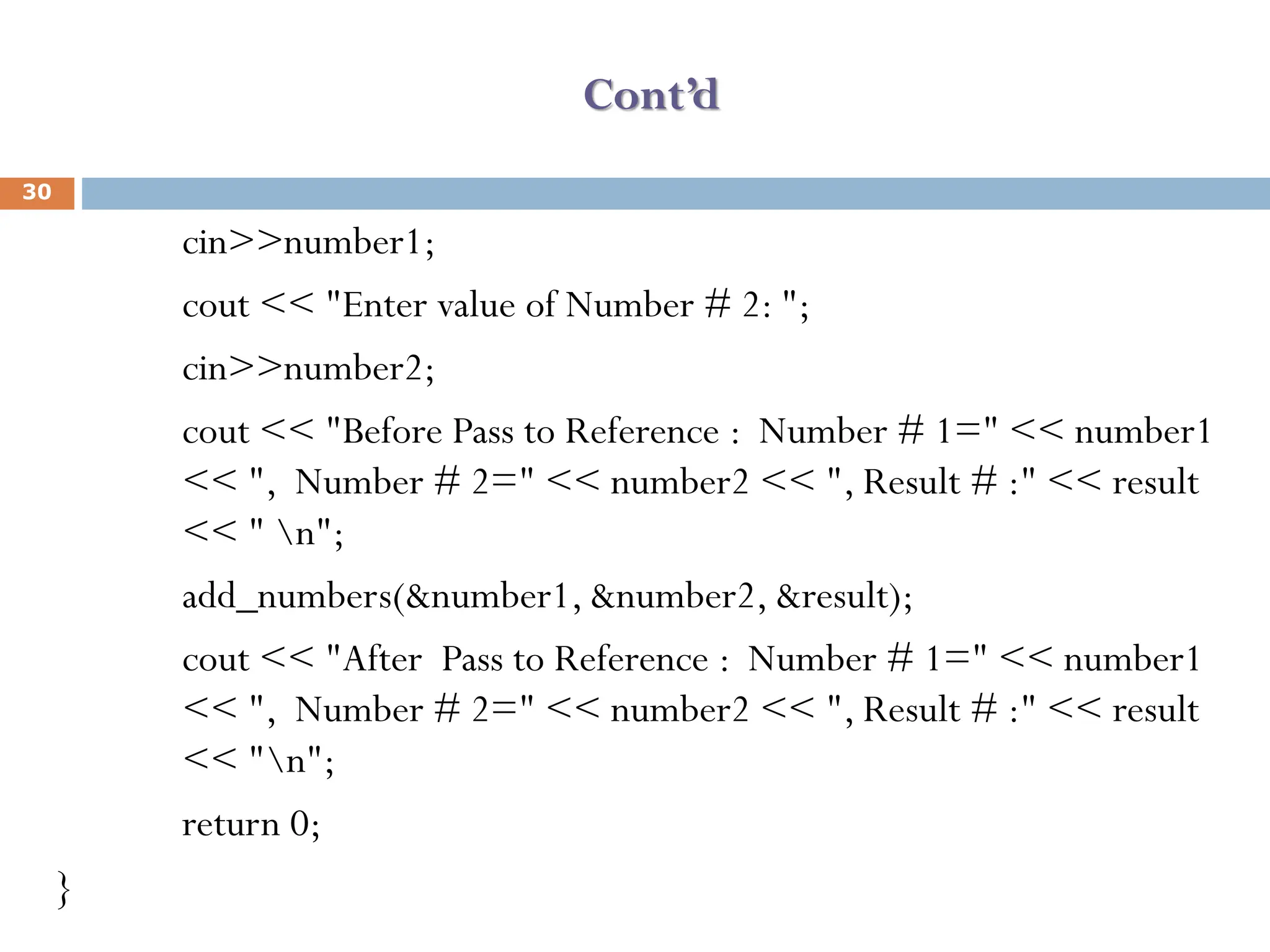 Cont’d
cin>>number1;
cout << "Enter value of Number # 2: ";
cin>>number2;
cout << "Before Pass to Reference : Number # 1=" << number1
<< ", Number # 2=" << number2 << ", Result # :" << result
<< " n";
add_numbers(&number1, &number2, &result);
cout << "After Pass to Reference : Number # 1=" << number1
<< ", Number # 2=" << number2 << ", Result # :" << result
<< "n";
return 0;
}
30
 