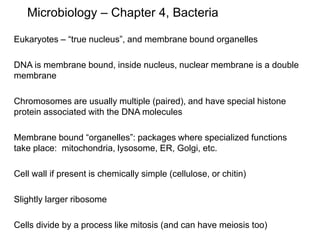 Microbiology – Chapter 4, Bacteria
Eukaryotes – “true nucleus”, and membrane bound organelles
DNA is membrane bound, inside nucleus, nuclear membrane is a double
membrane
Chromosomes are usually multiple (paired), and have special histone
protein associated with the DNA molecules
Membrane bound “organelles”: packages where specialized functions
take place: mitochondria, lysosome, ER, Golgi, etc.
Cell wall if present is chemically simple (cellulose, or chitin)
Slightly larger ribosome
Cells divide by a process like mitosis (and can have meiosis too)
 