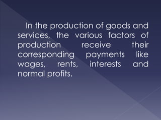 In the production of goods and
services, the various factors of
production receive their
corresponding payments like
wages, rents, interests and
normal profits.
 