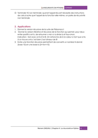 [LA RECURSIVITE EN PYTHON] ESPRIMS’
Mariem ZAOUALI | Chapitre 4 : La récursivité en Python 6
 Terminale VS non terminale: quand l’appel récursif nécessite des instructions
de calcul autre que l’appel de la fonction elle-même, on parle de récursivité
non terminale
2. Applications
1. Donner la version récursive de la suite de Fibbonacci
2. Donner la version itérative et récursive de la fonction qui permet, pour deux
entier positifs a et b, de retourner « vrai » si a divise b et faux sinon.
Indication : test avec a=2 et b=8. On retranche de b la valeur a tant que a<b.
Si on trouve a=b c’est bien 2 est diviseur de 8!
3. Ecrire une fonction récursive permettant de convertir un nombre N donné
(base 10) en une base b (2<=b<=10)
 