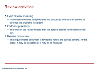 Review activitiesHold review meeting  Individual comments and problems are discussed and a set of actions to address the problems is agreed.Follow-up actions  The chair of the review checks that the agreed actions have been carried out.Revise document  The requirements document is revised to reflect the agreed actions. At this stage, it may be accepted or it may be re-reviewed