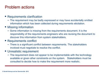 Problem actionsRequirements clarification The requirement may be badly expressed or may have accidentally omitted information which has been collected during requirements elicitation. Missing information Some information is missing from the requirements document. It is the responsibility of the requirements engineers who are revising the document to discover this information from system stakeholders. Requirements conflict There is a significant conflict between requirements. The stakeholders involved must negotiate to resolve the conflict.Unrealistic requirement The requirement does not appear to be implementable with the technology available or given other constraints on the system.   Stakeholders must be consulted to decide how to make the requirement more realistic.