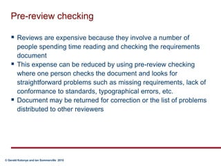 Pre-review checkingReviews are expensive because they involve a number of people spending time reading and checking the requirements documentThis expense can be reduced by using pre-review checking where one person checks the document and looks for straightforward problems such as missing requirements, lack of conformance to standards, typographical errors, etc.Document may be returned for correction or the list of problems distributed to other reviewers