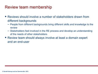 Review team membershipReviews should involve a number of stakeholders drawn from different backgroundsPeople from different backgrounds bring different skills and knowledge to the reviewStakeholders feel involved in the RE process and develop an understanding of the needs of other stakeholdersReview team should always involve at least a domain expert and an end-user
