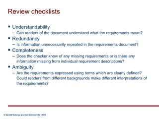 Review checklistsUnderstandabilityCan readers of the document understand what the requirements mean?RedundancyIs information unnecessarily repeated in the requirements document?CompletenessDoes the checker know of any missing requirements or is there any information missing from individual requirement descriptions? AmbiguityAre the requirements expressed using terms which are clearly defined?  Could readers from different backgrounds make different interpretations of the requirements? 	