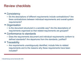 Review checklistsConsistencyDo the descriptions of different requirements include contradictions? Are there contradictions between individual requirements and overall system requirements?OrganisationIs the document structured in a sensible way? Are the descriptions of requirements organised so that related requirements are grouped?Conformance to standardsDoes the requirements document and individual requirements conform to defined standards? Are departures from the standards, justified?TraceabilityAre requirements unambiguously identified, include links to related requirements and to the reasons why these requirements have been included?