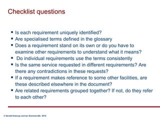 Checklist questionsIs each requirement uniquely identified?Are specialised terms defined in the glossaryDoes a requirement stand on its own or do you have to examine other requirements to understand what it means? Do individual requirements use the terms consistentlyIs the same service requested in different requirements? Are there any contradictions in these requests?If a requirement makes reference to some other facilities, are these described elsewhere in the document?Are related requirements grouped together? If not, do they refer to each other?