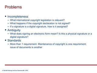 ProblemsIncompletenessWhat international copyright legislation is relevant?What happens if the copyright declaration is not signed?If a signature is a digital signature, how is it assigned?AmbiguityWhat does signing an electronic form mean? Is this a physical signature or a digital signature?StandardsMore than 1 requirement. Maintenance of copyright is one requirement; issue of documents is another