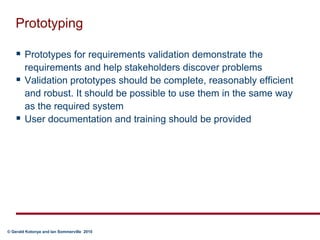 PrototypingPrototypes for requirements validation demonstrate the requirements and help stakeholders discover problemsValidation prototypes should be complete, reasonably efficient and robust. It should be possible to use them in the same way as the required systemUser documentation and training should be provided