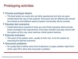 Prototyping activitiesChoose prototype testers  The best testers are users who are fairly experienced and who are open-minded about the use of new systems. End-users who do different jobs should be involved so that different areas of system functionality will be covered. Develop test scenarios  Careful planning is required to draw up a set of test scenarios which provide broad coverage of the requirements. End-users shouldn’t just play around with the system as this may never exercise critical system features.  Execute scenarios  The users of the system work, usually on their own, to try the system by executing the planned scenarios. Document problems  Its usually best to define some kind of electronic or paper problem report form which users fill in when they encounter a problem.