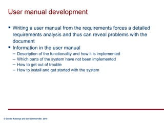 User manual developmentWriting a user manual from the requirements forces a detailed requirements analysis and thus can reveal problems with the documentInformation in the user manualDescription of the functionality and how it is implementedWhich parts of the system have not been implementedHow to get out of troubleHow to install and get started with the system