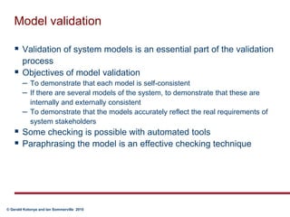 Model validationValidation of system models is an essential part of the validation processObjectives of model validationTo demonstrate that each model is self-consistentIf there are several models of the system, to demonstrate that these are internally and externally consistentTo demonstrate that the models accurately reflect the real requirements of system stakeholdersSome checking is possible with automated toolsParaphrasing the model is an effective checking technique