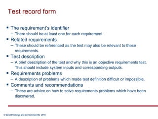 Test record formThe requirement’s identifier There should be at least one for each requirement.Related requirements These should be referenced as the test may also be relevant to these requirements.Test description A brief description of the test and why this is an objective requirements test.  This should include system inputs and corresponding outputs.Requirements problems A description of problems which made test definition difficult or impossible. Comments and recommendations These are advice on how to solve requirements problems which have been discovered.