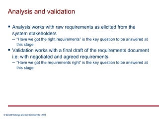 Analysis and validationAnalysis works with raw requirements as elicited from the system stakeholders“Have we got the right requirements” is the key question to be answered at this stageValidation works with a final draft of the requirements document i.e. with negotiated and agreed requirements“Have we got the requirements right” is the key question to be answered at this stage