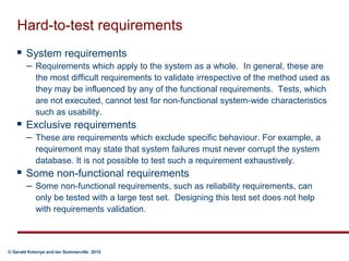 Hard-to-test requirementsSystem requirements Requirements which apply to the system as a whole.  In general, these are the most difficult requirements to validate irrespective of the method used as they may be influenced by any of the functional requirements.  Tests, which are not executed, cannot test for non-functional system-wide characteristics such as usability.  Exclusive requirements These are requirements which exclude specific behaviour. For example, a requirement may state that system failures must never corrupt the system database. It is not possible to test such a requirement exhaustively.Some non-functional requirements Some non-functional requirements, such as reliability requirements, can only be tested with a large test set.  Designing this test set does not help with requirements validation.