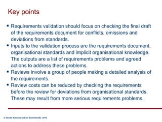 Key pointsRequirements validation should focus on checking the final draft of the requirements document for conflicts, omissions and deviations from standards.  Inputs to the validation process are the requirements document, organisational standards and implicit organisational knowledge. The outputs are a list of requirements problems and agreed actions to address these problems.Reviews involve a group of people making a detailed analysis of the requirements.Review costs can be reduced by checking the requirements before the review for deviations from organisational standards. These may result from more serious requirements problems.