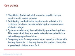 Key pointsChecklists of what to look for may be used to drive a requirements review process.Prototyping is effective for requirements validation if a prototype has been developed during the requirements elicitation stage.Systems models may be validated by paraphrasing them. This means that they are systematically translated into a natural language description.Designing tests for requirements can reveal problems with the requirements.  If the requirement is unclear, it may be impossible to define a test for it.