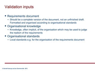 Validation inputsRequirements documentShould be a complete version of the document, not an unfinished draft. Formatted and organised according to organisational standardsOrganisational knowledgeKnowledge, often implicit, of the organisation which may be used to judge the realism of the requirementsOrganisational standardsLocal standards e.g. for the organisation of the requirements document