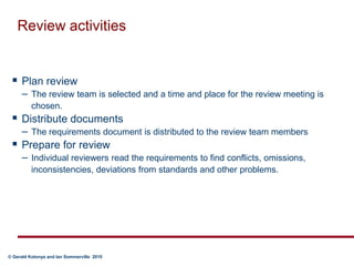 Review activitiesPlan review  The review team is selected and a time and place for the review meeting is chosen.Distribute documents The requirements document is distributed to the review team membersPrepare for review  Individual reviewers read the requirements to find conflicts, omissions, inconsistencies, deviations from standards and other problems.