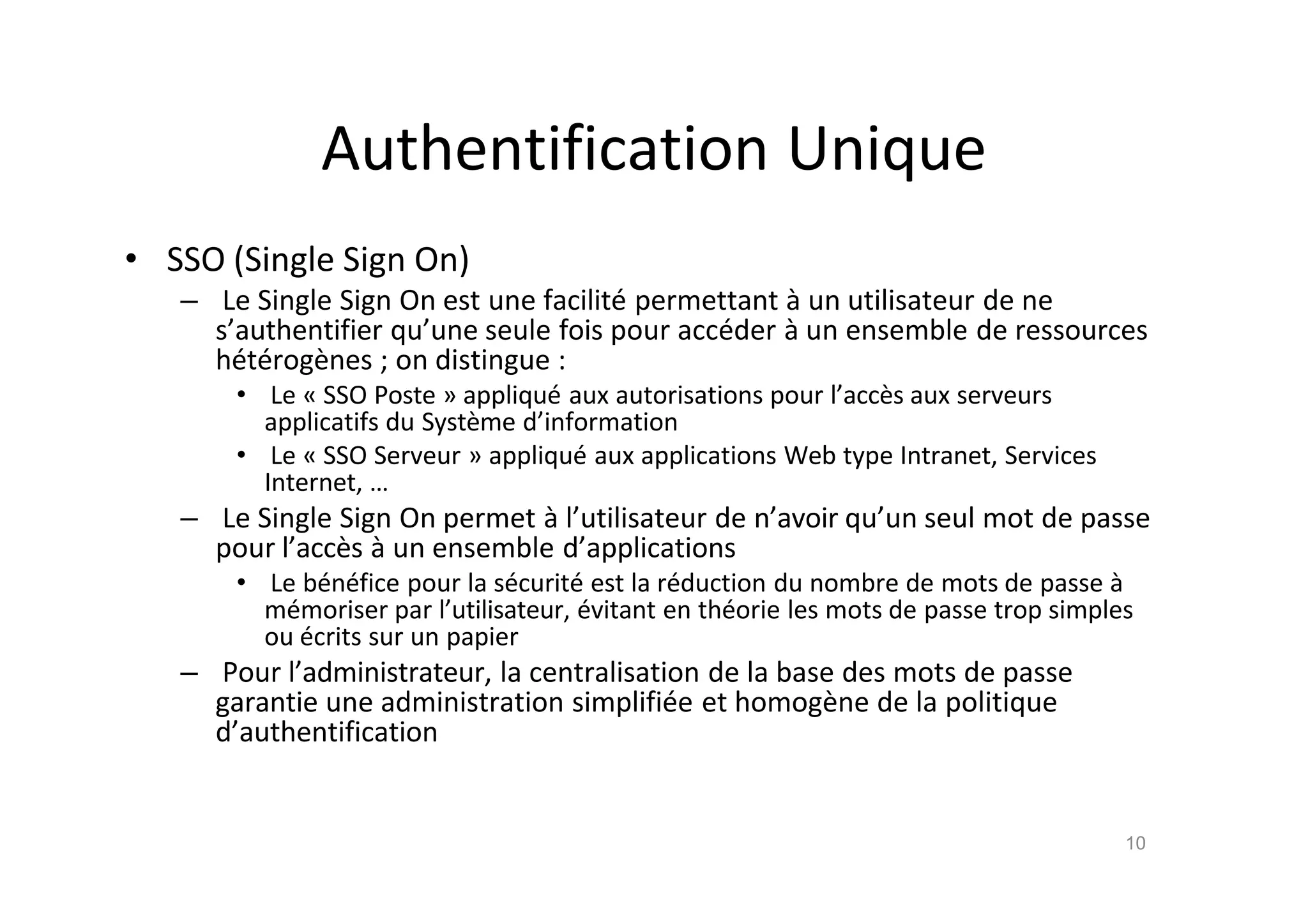 Authentification Unique
• SSO (Single Sign On)
– Le Single Sign On est une facilit€ permettant ‚ un utilisateur de ne
s’authentifier qu’une seule fois pour acc€der ‚ un ensemble de ressources
h€t€rog•nes ; on distingue :
• Le „ SSO Poste … appliqu€ aux autorisations pour l’acc•s aux serveurs
applicatifs du Syst•me d’information
• Le „ SSO Serveur … appliqu€ aux applications Web type Intranet, Services
Internet, …
– Le Single Sign On permet ‚ l’utilisateur de n’avoir qu’un seul mot de passe
pour l’acc•s ‚ un ensemble d’applications
• Le b€n€fice pour la s€curit€ est la r€duction du nombre de mots de passe ‚
m€moriser par l’utilisateur, €vitant en th€orie les mots de passe trop simples
ou €crits sur un papier
– Pour l’administrateur, la centralisation de la base des mots de passe
garantie une administration simplifi€e et homog•ne de la politique
d’authentification
10
 