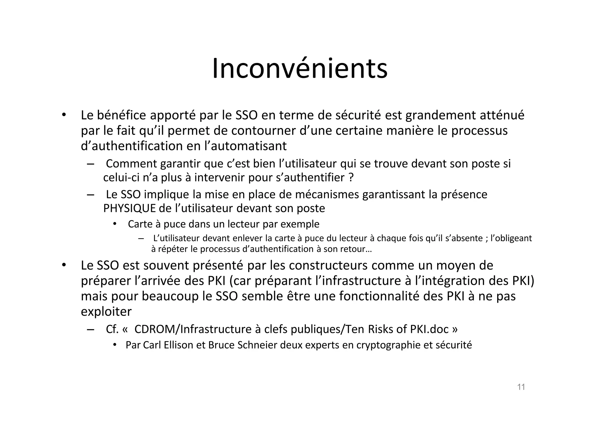 Inconv€nients
• Le b€n€fice apport€ par le SSO en terme de s€curit€ est grandement att€nu€
par le fait qu’il permet de contourner d’une certaine mani•re le processus
d’authentification en l’automatisant
– Comment garantir que c’est bien l’utilisateur qui se trouve devant son poste si
celui-ci n’a plus ‚ intervenir pour s’authentifier ?
– Le SSO implique la mise en place de m€canismes garantissant la pr€sence
PHYSIQUE de l’utilisateur devant son poste
• Carte ‚ puce dans un lecteur par exemple
– L’utilisateur devant enlever la carte ‚ puce du lecteur ‚ chaque fois qu’il s’absente ; l’obligeant
‚ r€p€ter le processus d’authentification ‚ son retour…
• Le SSO est souvent pr€sent€ par les constructeurs comme un moyen de
pr€parer l’arriv€e des PKI (car pr€parant l’infrastructure ‚ l’int€gration des PKI)
mais pour beaucoup le SSO semble ˆtre une fonctionnalit€ des PKI ‚ ne pas
exploiter
– Cf. „ CDROM/Infrastructure ‚ clefs publiques/Ten Risks of PKI.doc …
• Par Carl Ellison et Bruce Schneier deux experts en cryptographie et s€curit€
11
 