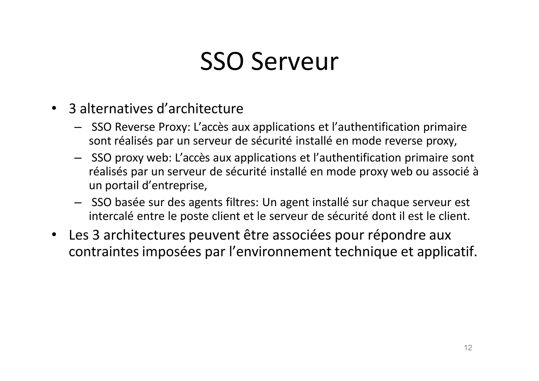 SSO Serveur
• 3 alternatives d’architecture
– SSO Reverse Proxy: L’acc•s aux applications et l’authentification primaire
sont r€alis€s par un serveur de s€curit€ install€ en mode reverse proxy,
– SSO proxy web: L’acc•s aux applications et l’authentification primaire sont
r€alis€s par un serveur de s€curit€ install€ en mode proxy web ou associ€ ‚
un portail d’entreprise,
– SSO bas€e sur des agents filtres: Un agent install€ sur chaque serveur est
intercal€ entre le poste client et le serveur de s€curit€ dont il est le client.
• Les 3 architectures peuvent ˆtre associ€es pour r€pondre aux
contraintes impos€es par l’environnement technique et applicatif.
12
 