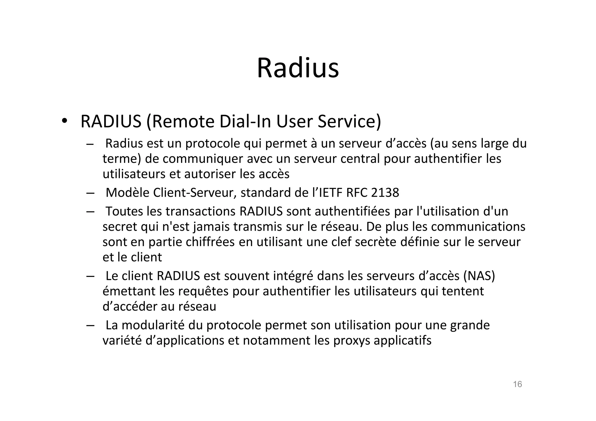 Radius
• RADIUS (Remote Dial-In User Service)
– Radius est un protocole qui permet ‚ un serveur d’acc•s (au sens large du
terme) de communiquer avec un serveur central pour authentifier les
utilisateurs et autoriser les acc•s
– Mod•le Client-Serveur, standard de l’IETF RFC 2138
– Toutes les transactions RADIUS sont authentifi€es par l'utilisation d'un
secret qui n'est jamais transmis sur le r€seau. De plus les communications
sont en partie chiffr€es en utilisant une clef secr•te d€finie sur le serveur
et le client
– Le client RADIUS est souvent int€gr€ dans les serveurs d’acc•s (NAS)
€mettant les requˆtes pour authentifier les utilisateurs qui tentent
d’acc€der au r€seau
– La modularit€ du protocole permet son utilisation pour une grande
vari€t€ d’applications et notamment les proxys applicatifs
16
 
