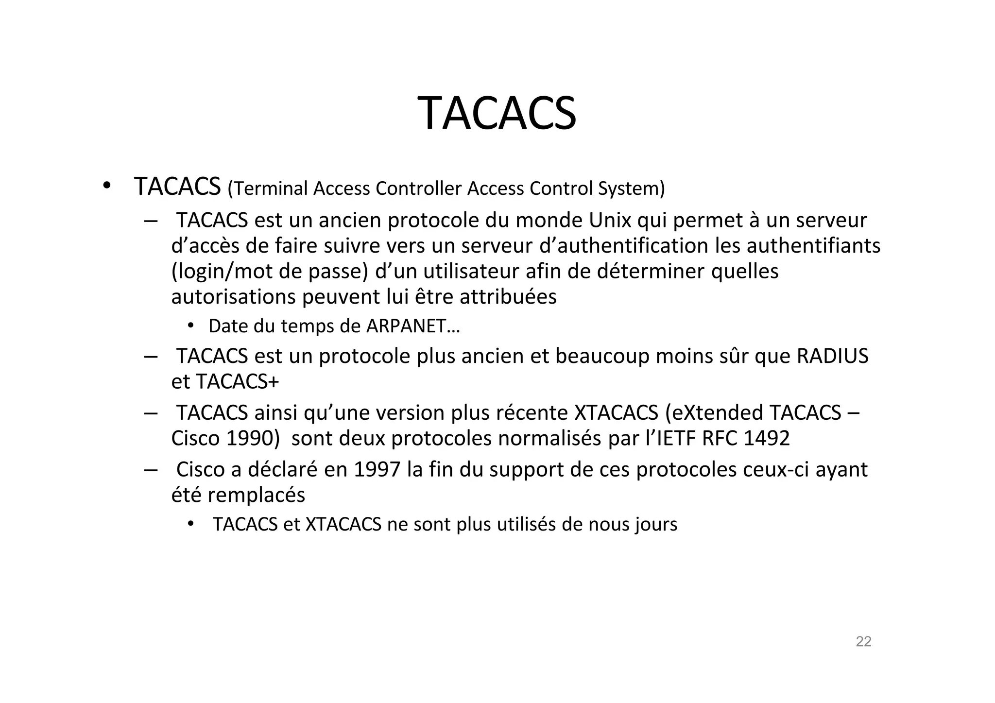 TACACS
• TACACS (Terminal Access Controller Access Control System)
– TACACS est un ancien protocole du monde Unix qui permet ‚ un serveur
d’acc•s de faire suivre vers un serveur d’authentification les authentifiants
(login/mot de passe) d’un utilisateur afin de d€terminer quelles
autorisations peuvent lui ˆtre attribu€es
• Date du temps de ARPANET…
– TACACS est un protocole plus ancien et beaucoup moins sŠr que RADIUS
et TACACS+
– TACACS ainsi qu’une version plus r€cente XTACACS (eXtended TACACS –
Cisco 1990) sont deux protocoles normalis€s par l’IETF RFC 1492
– Cisco a d€clar€ en 1997 la fin du support de ces protocoles ceux-ci ayant
€t€ remplac€s
• TACACS et XTACACS ne sont plus utilis€s de nous jours
22
 