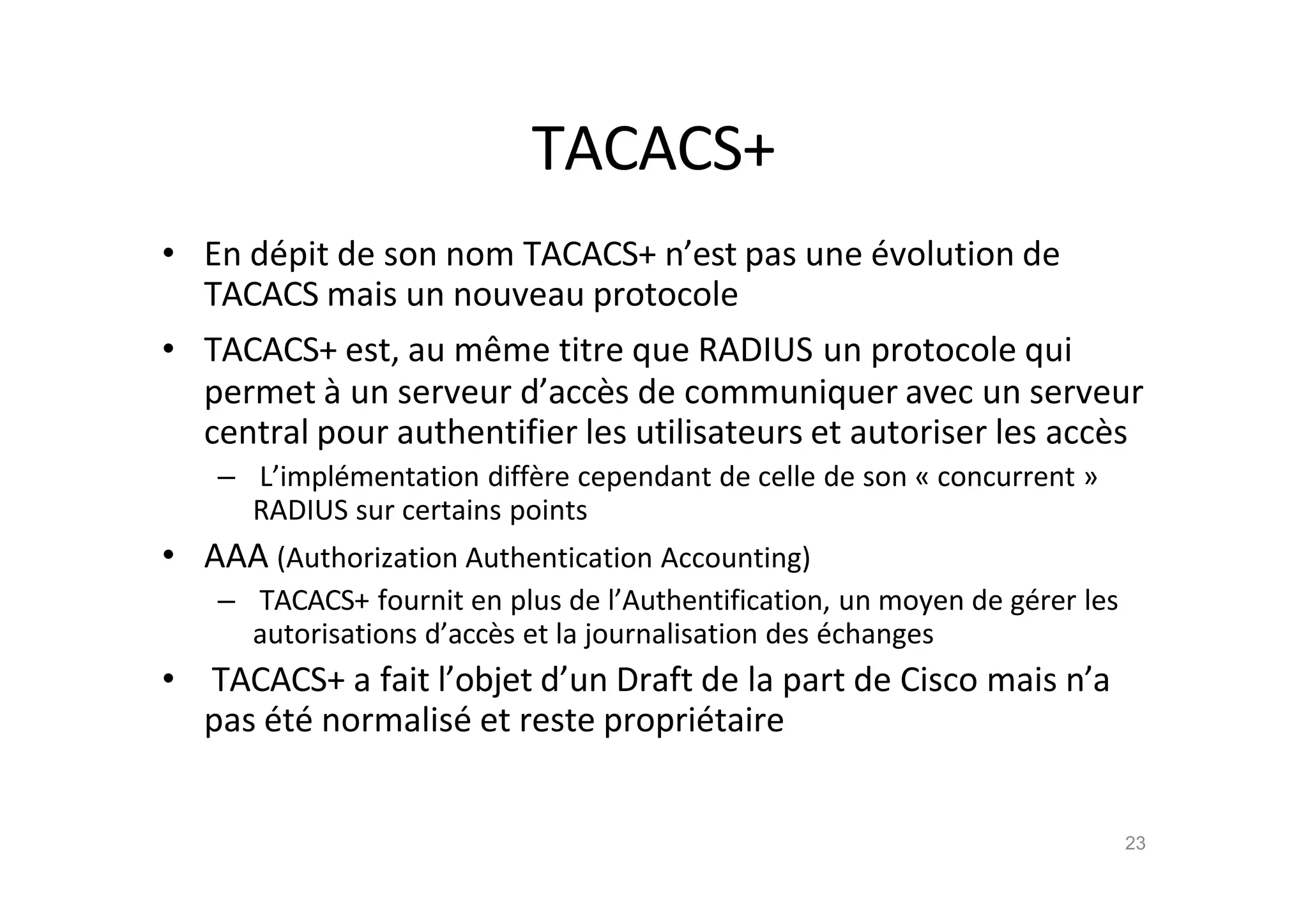 TACACS+
• En d€pit de son nom TACACS+ n’est pas une €volution de
TACACS mais un nouveau protocole
• TACACS+ est, au mˆme titre que RADIUS un protocole qui
permet ‚ un serveur d’acc•s de communiquer avec un serveur
central pour authentifier les utilisateurs et autoriser les acc•s
– L’impl€mentation diff•re cependant de celle de son „ concurrent …
RADIUS sur certains points
• AAA (Authorization Authentication Accounting)
– TACACS+ fournit en plus de l’Authentification, un moyen de g€rer les
autorisations d’acc•s et la journalisation des €changes
• TACACS+ a fait l’objet d’un Draft de la part de Cisco mais n’a
pas €t€ normalis€ et reste propri€taire
23
 