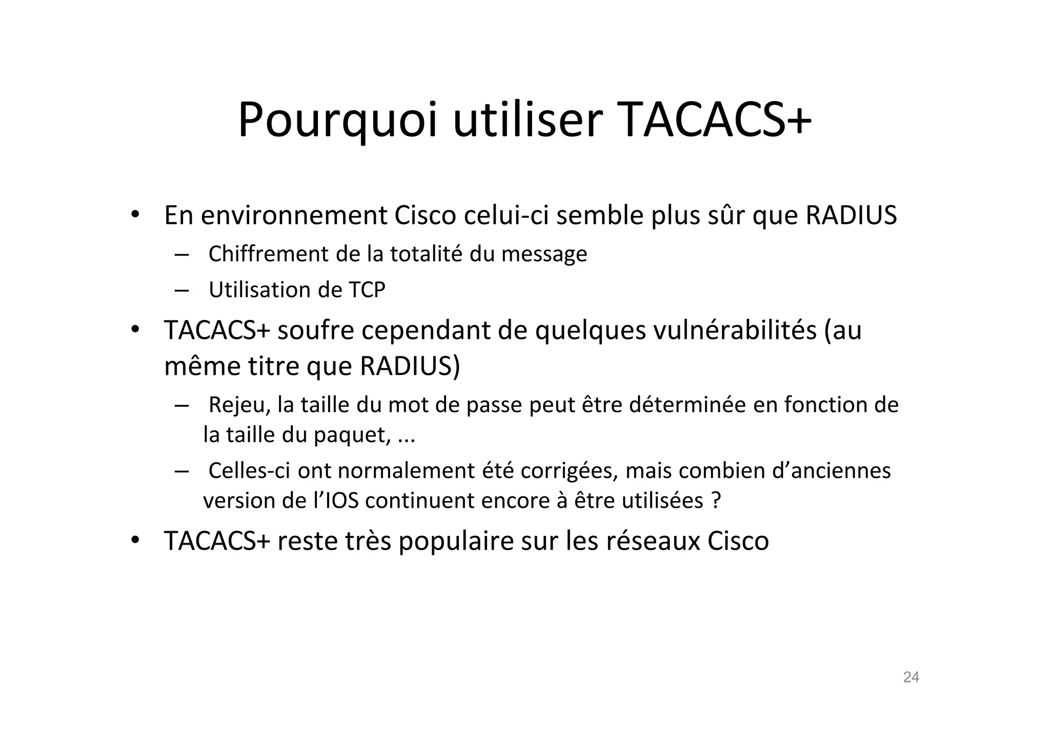 Pourquoi utiliser TACACS+
• En environnement Cisco celui-ci semble plus sŠr que RADIUS
– Chiffrement de la totalit€ du message
– Utilisation de TCP
• TACACS+ soufre cependant de quelques vuln€rabilit€s (au
mˆme titre que RADIUS)
– Rejeu, la taille du mot de passe peut ˆtre d€termin€e en fonction de
la taille du paquet, ...
– Celles-ci ont normalement €t€ corrig€es, mais combien d’anciennes
version de l’IOS continuent encore ‚ ˆtre utilis€es ?
• TACACS+ reste tr•s populaire sur les r€seaux Cisco
24
 