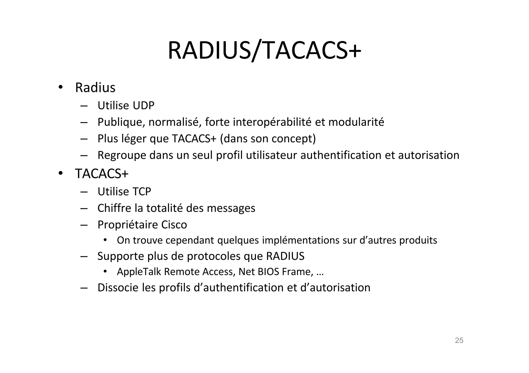 RADIUS/TACACS+
• Radius
– Utilise UDP
– Publique, normalis€, forte interop€rabilit€ et modularit€
– Plus l€ger que TACACS+ (dans son concept)
– Regroupe dans un seul profil utilisateur authentification et autorisation
• TACACS+
– Utilise TCP
– Chiffre la totalit€ des messages
– Propri€taire Cisco
• On trouve cependant quelques impl€mentations sur d’autres produits
– Supporte plus de protocoles que RADIUS
• AppleTalk Remote Access, Net BIOS Frame, …
– Dissocie les profils d’authentification et d’autorisation
25
 