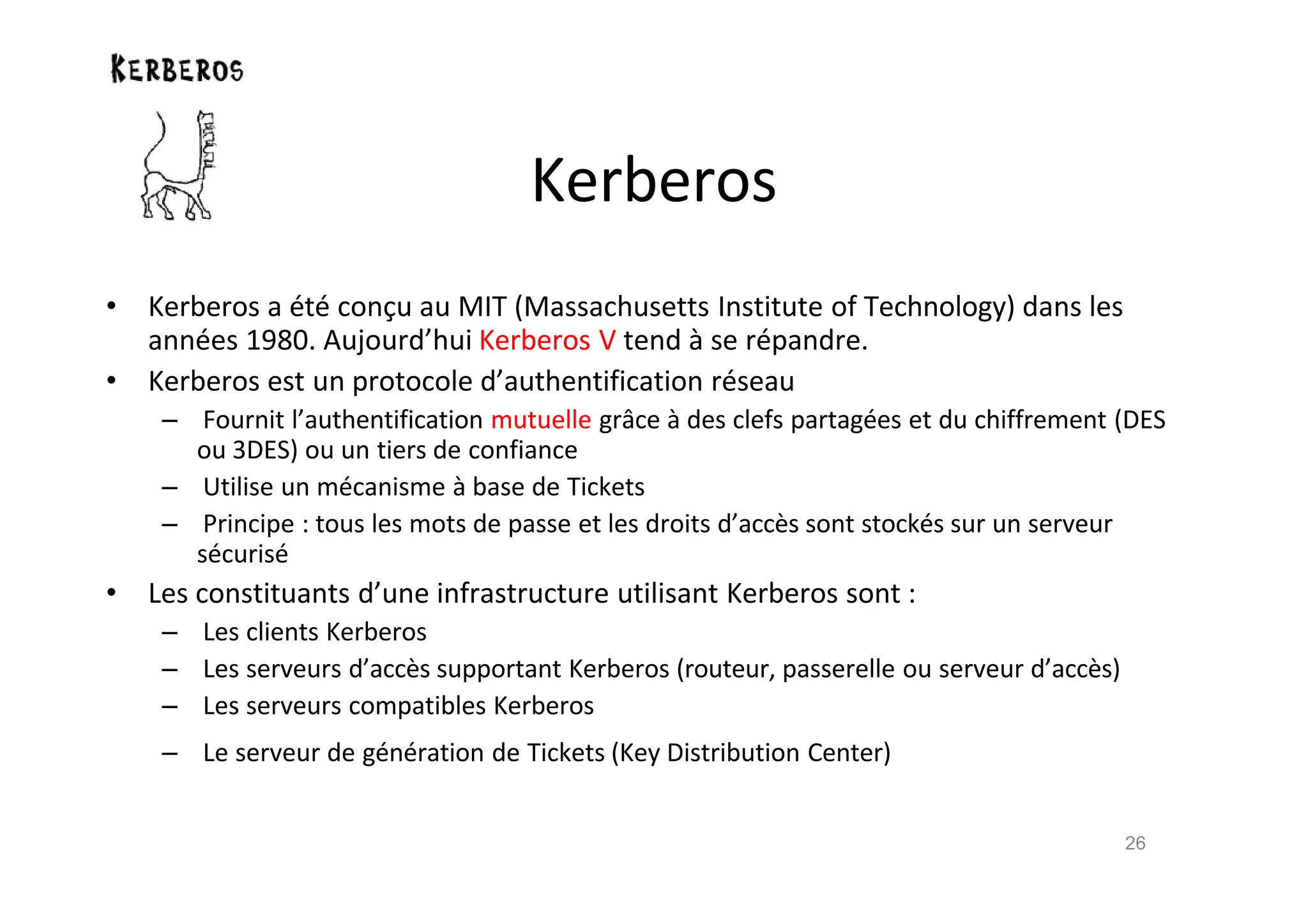 Kerberos
• Kerberos a €t€ con‹u au MIT (Massachusetts Institute of Technology) dans les
ann€es 1980. Aujourd’hui Kerberos V tend ‚ se r€pandre.
• Kerberos est un protocole d’authentification r€seau
– Fournit l’authentification mutuelle grŒce ‚ des clefs partag€es et du chiffrement (DES
ou 3DES) ou un tiers de confiance
– Utilise un m€canisme ‚ base de Tickets
– Principe : tous les mots de passe et les droits d’acc•s sont stock€s sur un serveur
s€curis€
• Les constituants d’une infrastructure utilisant Kerberos sont :
– Les clients Kerberos
– Les serveurs d’acc•s supportant Kerberos (routeur, passerelle ou serveur d’acc•s)
– Les serveurs compatibles Kerberos
– Le serveur de g€n€ration de Tickets (Key Distribution Center)
26
 