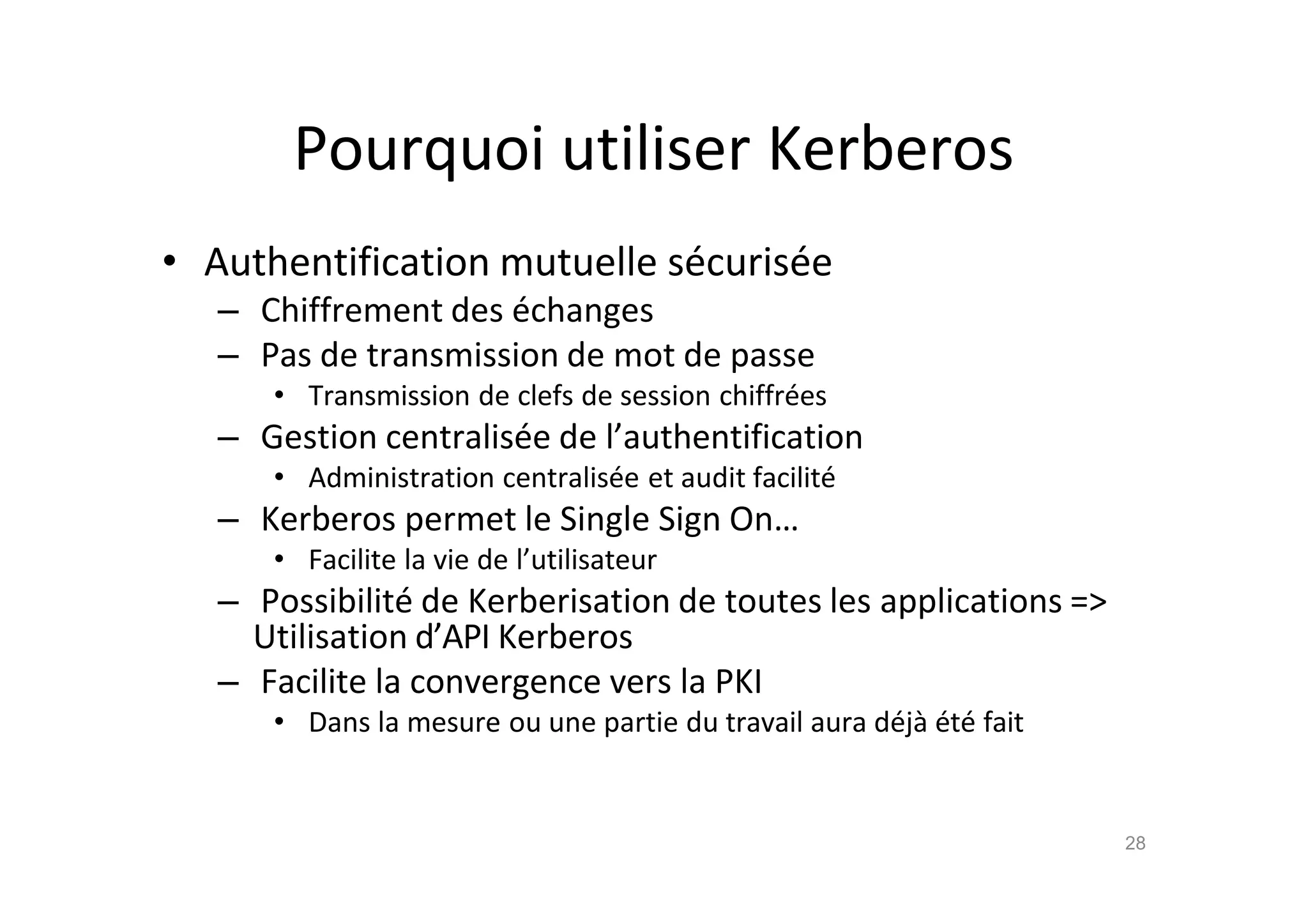 Pourquoi utiliser Kerberos
• Authentification mutuelle s€curis€e
– Chiffrement des €changes
– Pas de transmission de mot de passe
• Transmission de clefs de session chiffr€es
– Gestion centralis€e de l’authentification
• Administration centralis€e et audit facilit€
– Kerberos permet le Single Sign On…
• Facilite la vie de l’utilisateur
– Possibilit€ de Kerberisation de toutes les applications =>
Utilisation d’API Kerberos
– Facilite la convergence vers la PKI
• Dans la mesure ou une partie du travail aura d€j‚ €t€ fait
28
 