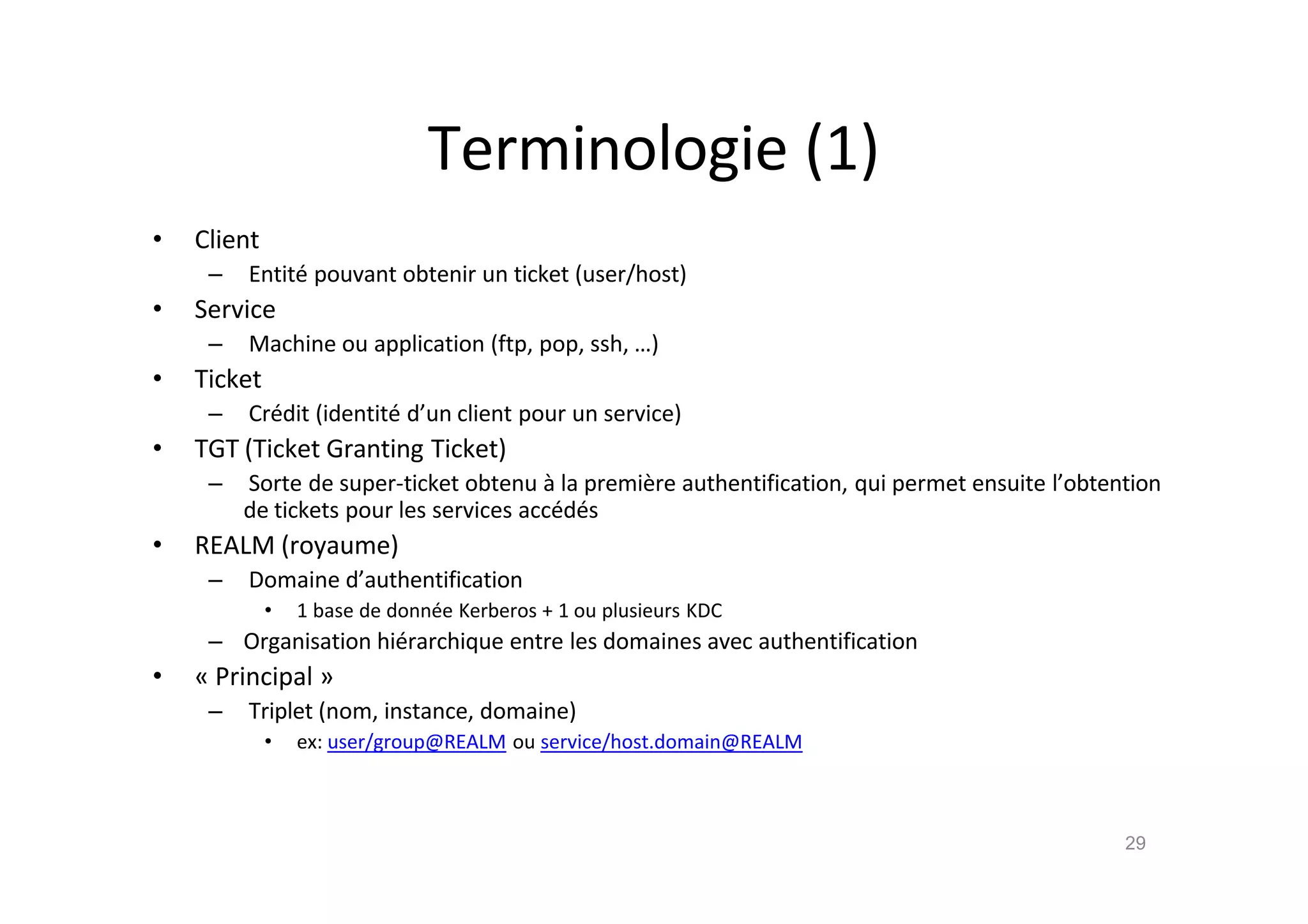 Terminologie (1)
• Client
– Entit€ pouvant obtenir un ticket (user/host)
• Service
– Machine ou application (ftp, pop, ssh, …)
• Ticket
– Cr€dit (identit€ d’un client pour un service)
• TGT (Ticket Granting Ticket)
– Sorte de super-ticket obtenu ‚ la premi•re authentification, qui permet ensuite l’obtention
de tickets pour les services acc€d€s
• REALM (royaume)
– Domaine d’authentification
• 1 base de donn€e Kerberos + 1 ou plusieurs KDC
– Organisation hi€rarchique entre les domaines avec authentification
• „ Principal …
– Triplet (nom, instance, domaine)
• ex: user/group@REALM ou service/host.domain@REALM
29
 