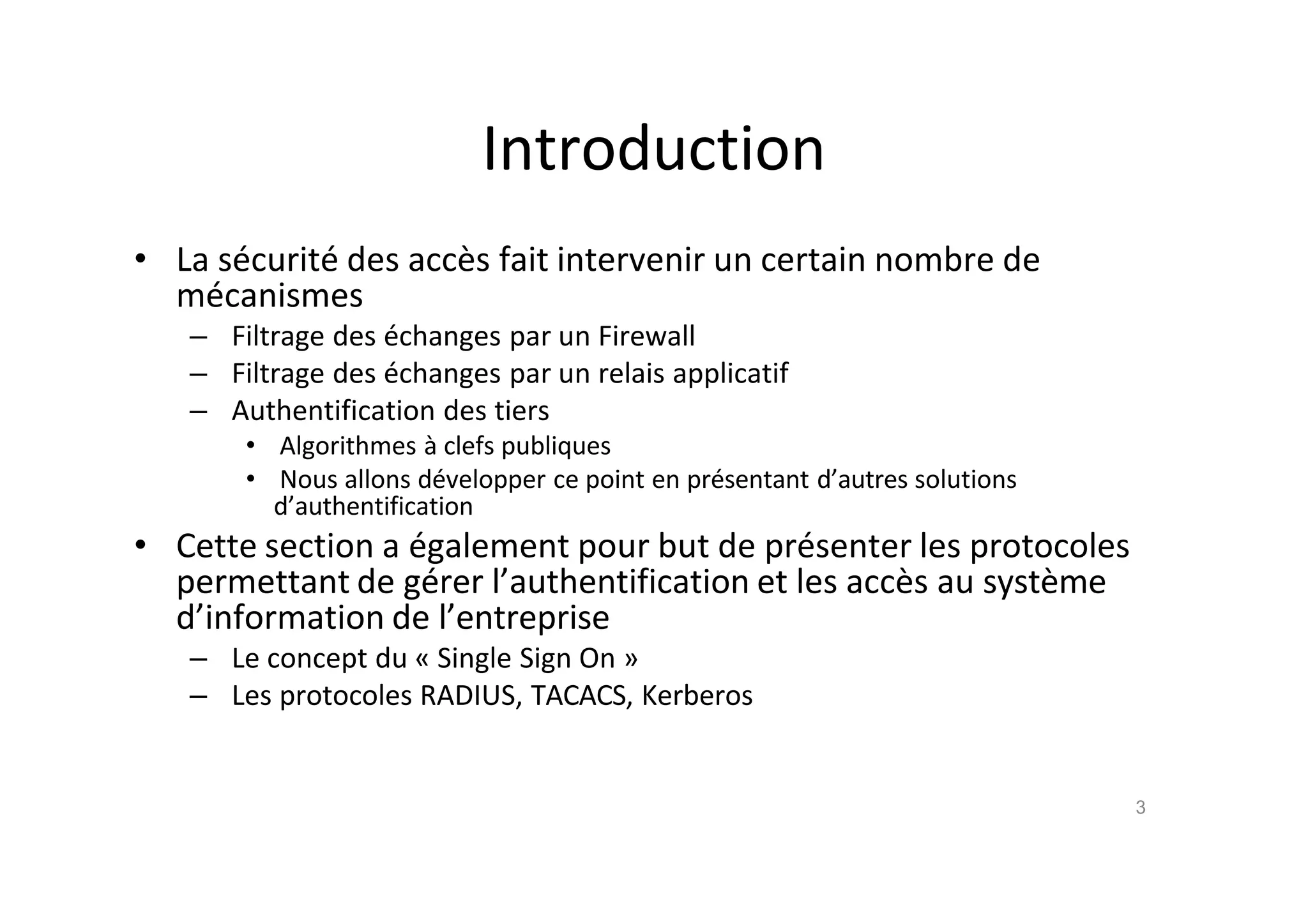 Introduction
• La s€curit€ des acc•s fait intervenir un certain nombre de
m€canismes
– Filtrage des €changes par un Firewall
– Filtrage des €changes par un relais applicatif
– Authentification des tiers
• Algorithmes ‚ clefs publiques
• Nous allons d€velopper ce point en pr€sentant d’autres solutions
d’authentification
• Cette section a €galement pour but de pr€senter les protocoles
permettant de g€rer l’authentification et les acc•s au syst•me
d’information de l’entreprise
– Le concept du „ Single Sign On …
– Les protocoles RADIUS, TACACS, Kerberos
3
 