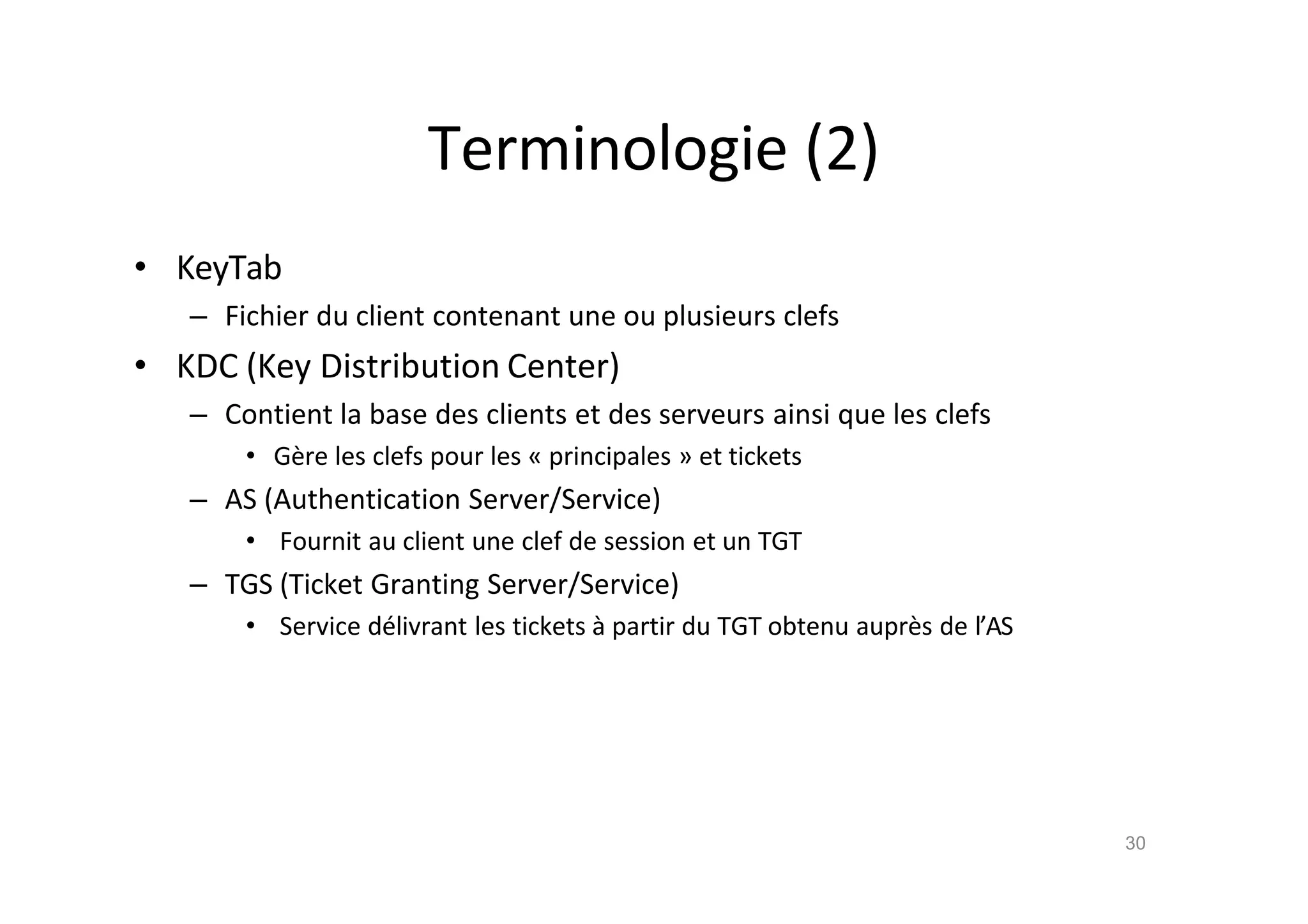 Terminologie (2)
• KeyTab
– Fichier du client contenant une ou plusieurs clefs
• KDC (Key Distribution Center)
– Contient la base des clients et des serveurs ainsi que les clefs
• G•re les clefs pour les „ principales … et tickets
– AS (Authentication Server/Service)
• Fournit au client une clef de session et un TGT
– TGS (Ticket Granting Server/Service)
• Service d€livrant les tickets ‚ partir du TGT obtenu aupr•s de l’AS
30
 