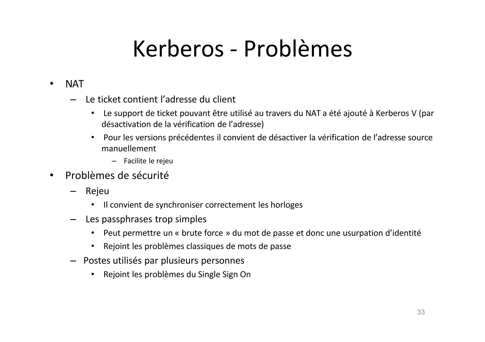 Kerberos - Probl•mes
• NAT
– Le ticket contient l’adresse du client
• Le support de ticket pouvant ˆtre utilis€ au travers du NAT a €t€ ajout€ ‚ Kerberos V (par
d€sactivation de la v€rification de l’adresse)
• Pour les versions pr€c€dentes il convient de d€sactiver la v€rification de l’adresse source
manuellement
– Facilite le rejeu
• Probl•mes de s€curit€
– Rejeu
• Il convient de synchroniser correctement les horloges
– Les passphrases trop simples
• Peut permettre un „ brute force … du mot de passe et donc une usurpation d’identit€
• Rejoint les probl•mes classiques de mots de passe
– Postes utilis€s par plusieurs personnes
• Rejoint les probl•mes du Single Sign On
33
 