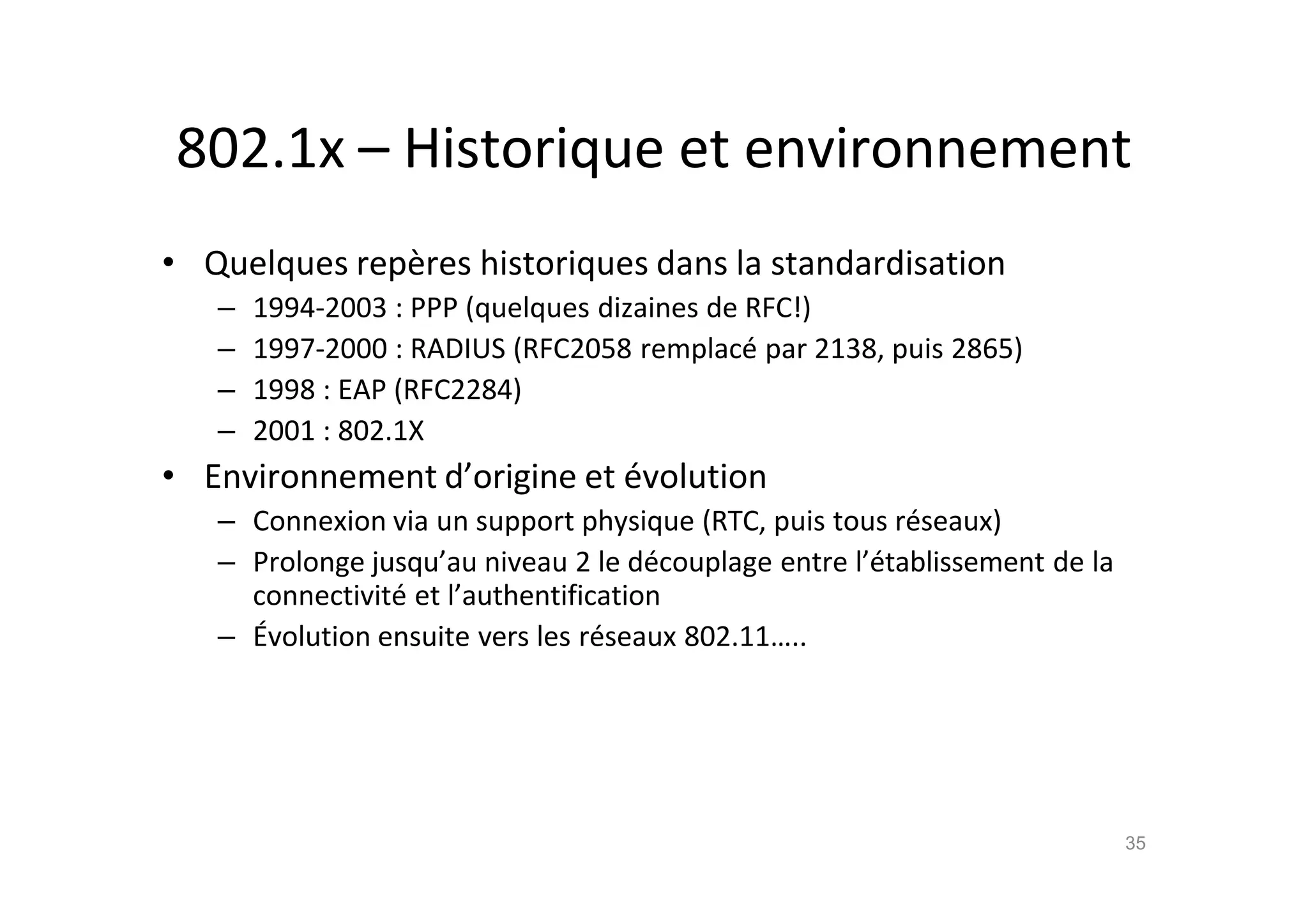 802.1x – Historique et environnement
• Quelques rep•res historiques dans la standardisation
– 1994-2003 : PPP (quelques dizaines de RFC!)
– 1997-2000 : RADIUS (RFC2058 remplac€ par 2138, puis 2865)
– 1998 : EAP (RFC2284)
– 2001 : 802.1X
• Environnement d’origine et €volution
– Connexion via un support physique (RTC, puis tous r€seaux)
– Prolonge jusqu’au niveau 2 le d€couplage entre l’€tablissement de la
connectivit€ et l’authentification
– •volution ensuite vers les r€seaux 802.11…..
35
 