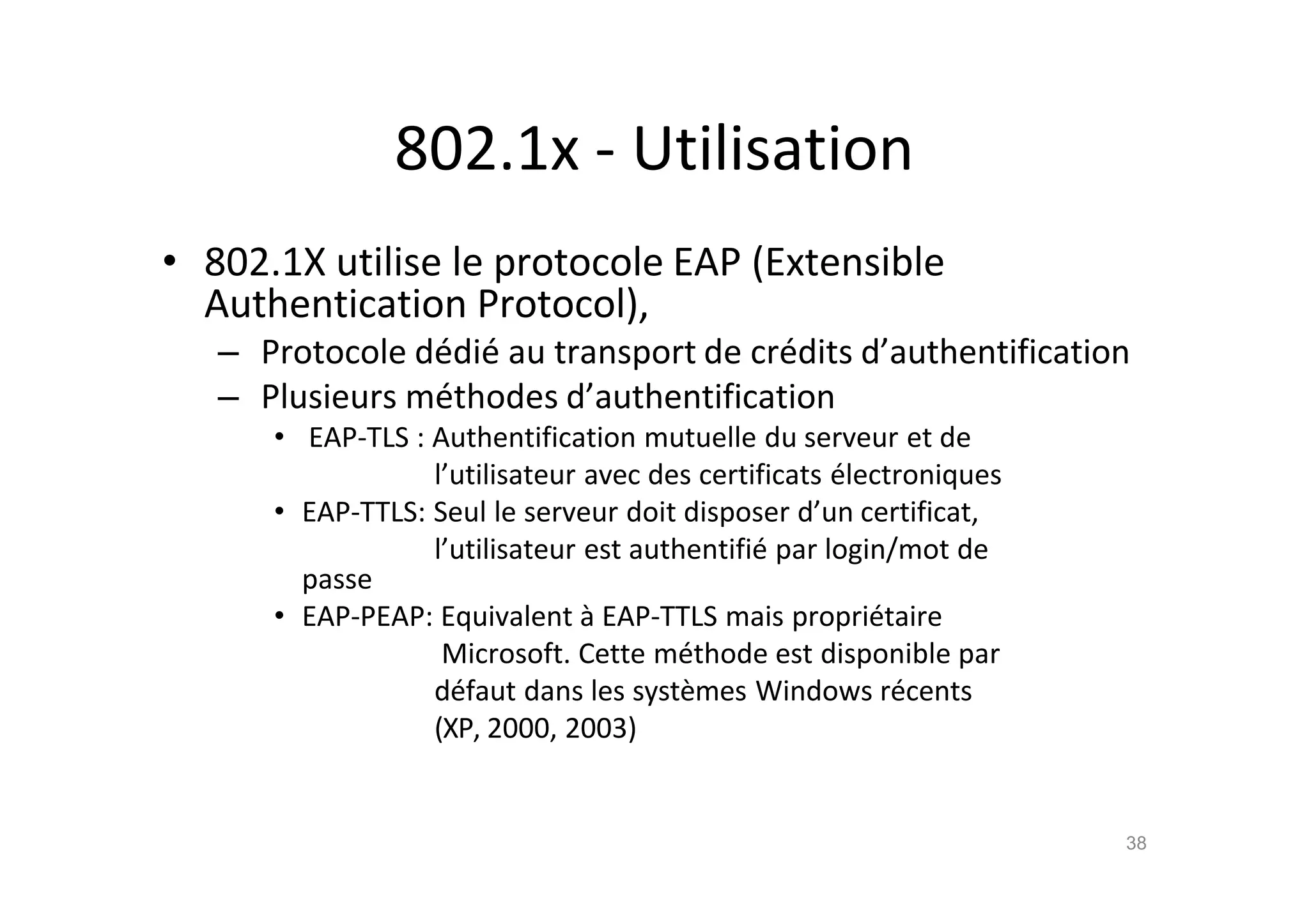 802.1x - Utilisation
• 802.1X utilise le protocole EAP (Extensible
Authentication Protocol),
– Protocole d€di€ au transport de cr€dits d’authentification
– Plusieurs m€thodes d’authentification
• EAP-TLS : Authentification mutuelle du serveur et de
l’utilisateur avec des certificats €lectroniques
• EAP-TTLS: Seul le serveur doit disposer d’un certificat,
l’utilisateur est authentifi€ par login/mot de
passe
• EAP-PEAP: Equivalent ‚ EAP-TTLS mais propri€taire
Microsoft. Cette m€thode est disponible par
d€faut dans les syst•mes Windows r€cents
(XP, 2000, 2003)
38
 