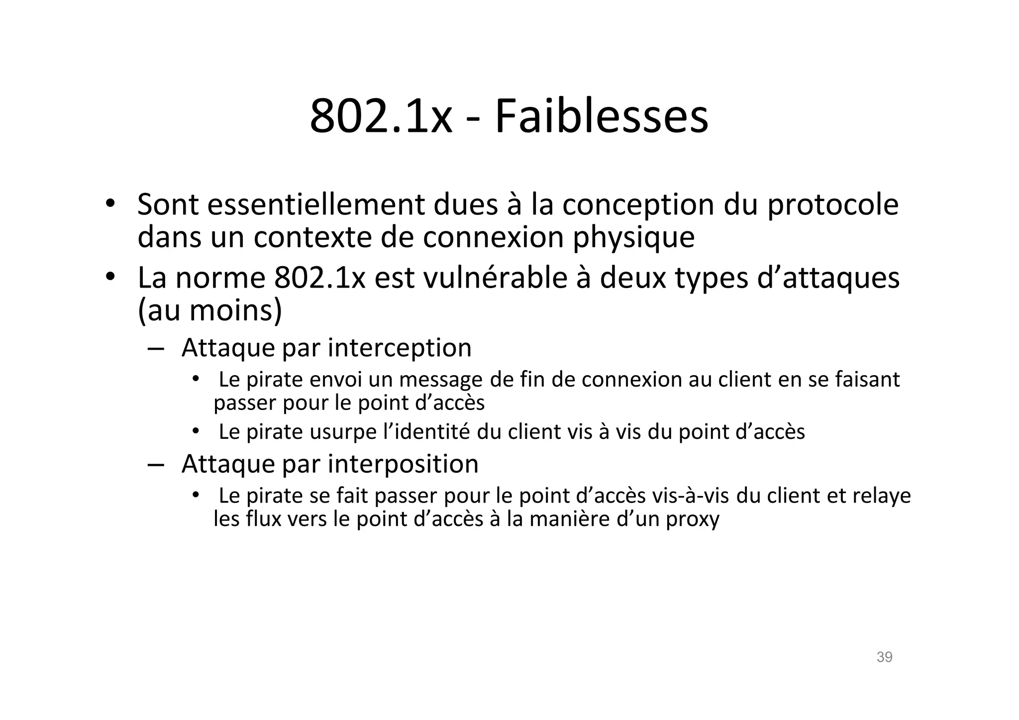 802.1x - Faiblesses
• Sont essentiellement dues ‚ la conception du protocole
dans un contexte de connexion physique
• La norme 802.1x est vuln€rable ‚ deux types d’attaques
(au moins)
– Attaque par interception
• Le pirate envoi un message de fin de connexion au client en se faisant
passer pour le point d’acc•s
• Le pirate usurpe l’identit€ du client vis ‚ vis du point d’acc•s
– Attaque par interposition
• Le pirate se fait passer pour le point d’acc•s vis-‚-vis du client et relaye
les flux vers le point d’acc•s ‚ la mani•re d’un proxy
39
 