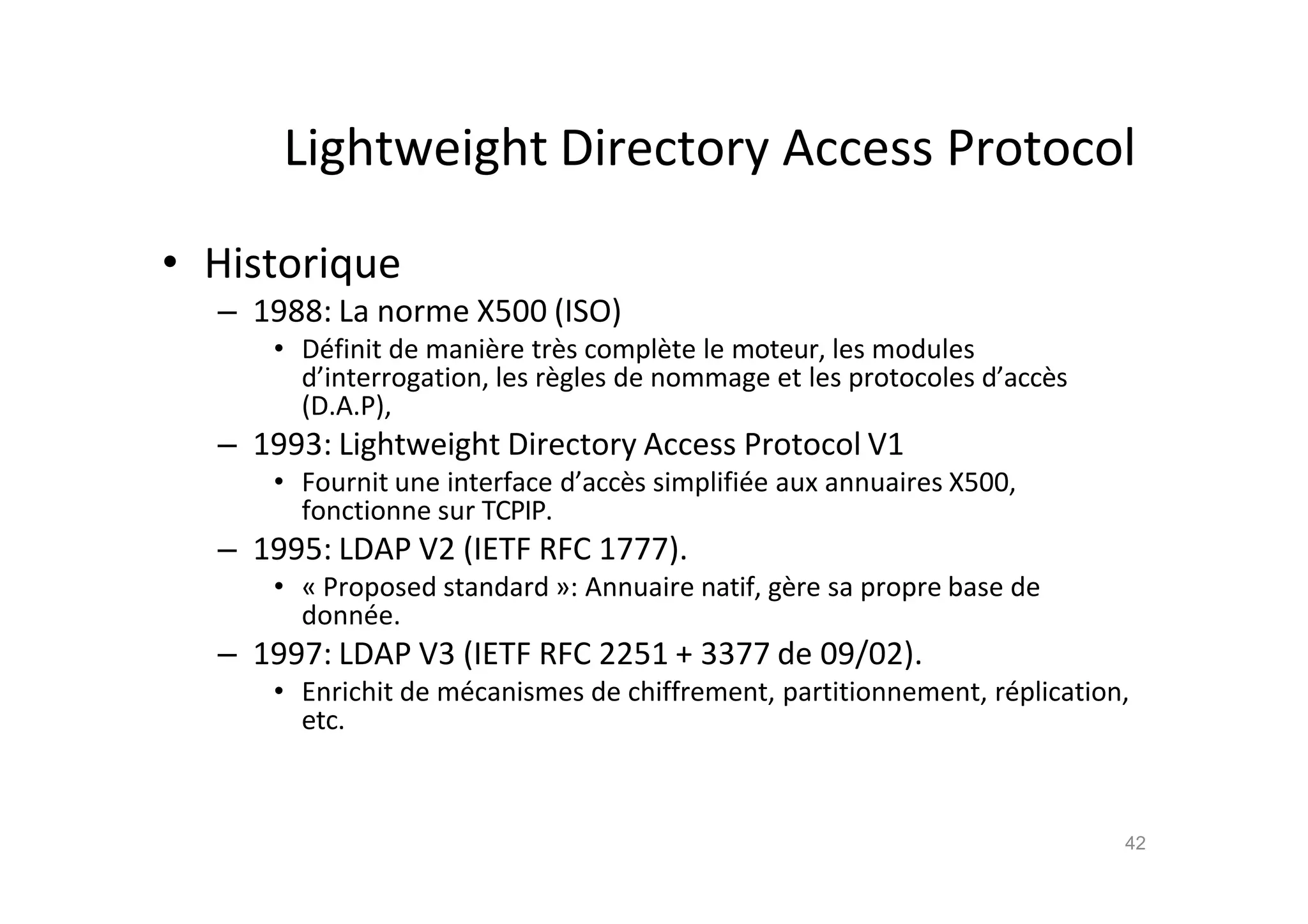 Lightweight Directory Access Protocol
• Historique
– 1988: La norme X500 (ISO)
• D€finit de mani•re tr•s compl•te le moteur, les modules
d’interrogation, les r•gles de nommage et les protocoles d’acc•s
(D.A.P),
– 1993: Lightweight Directory Access Protocol V1
• Fournit une interface d’acc•s simplifi€e aux annuaires X500,
fonctionne sur TCPIP.
– 1995: LDAP V2 (IETF RFC 1777).
• „ Proposed standard …: Annuaire natif, g•re sa propre base de
donn€e.
– 1997: LDAP V3 (IETF RFC 2251 + 3377 de 09/02).
• Enrichit de m€canismes de chiffrement, partitionnement, r€plication,
etc.
42
 